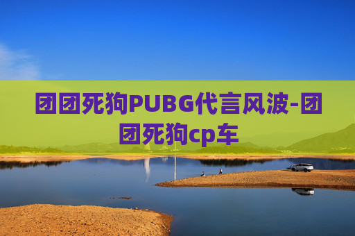 团团死狗PUBG代言风波-团团死狗cp车