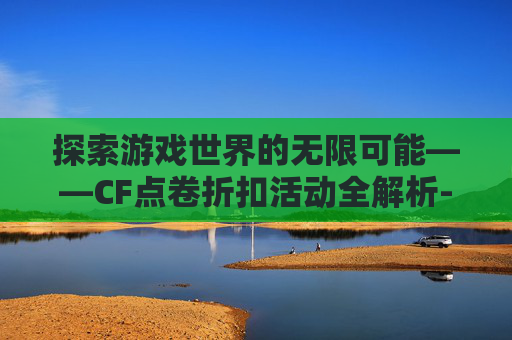 探索游戏世界的无限可能——CF点卷折扣活动全解析-cf点卷打折活动