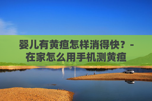 婴儿有黄疸怎样消得快？-在家怎么用手机测黄疸