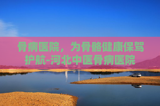 骨病医院，为骨骼健康保驾护航-河北中医骨病医院