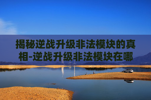 揭秘逆战升级非法模块的真相-逆战升级非法模块在哪