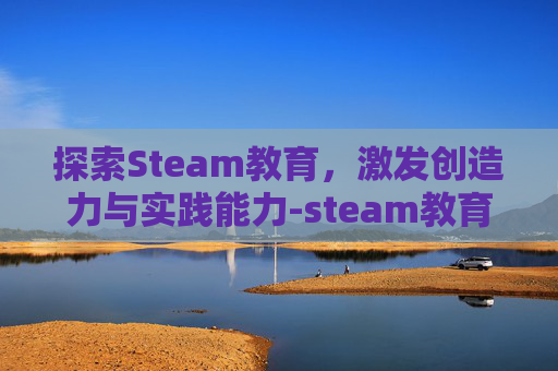 探索Steam教育，激发创造力与实践能力-steam教育的作用
