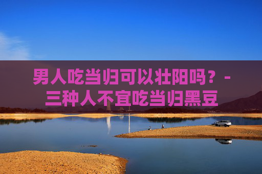 男人吃当归可以壮阳吗？-三种人不宜吃当归黑豆