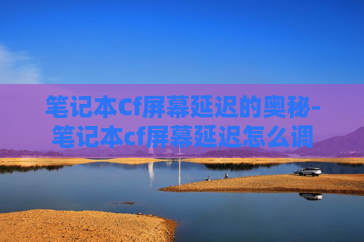 笔记本Cf屏幕延迟的奥秘-笔记本cf屏幕延迟怎么调