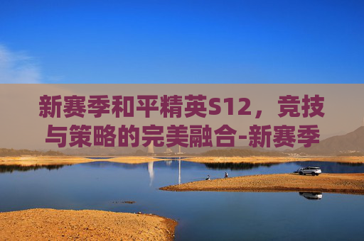 新赛季和平精英S12，竞技与策略的完美融合-新赛季和平精英ss12赛季时间