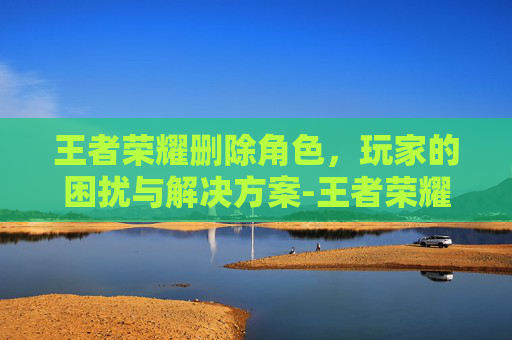 王者荣耀删除角色，玩家的困扰与解决方案-王者荣耀删除角色可以恢复吗