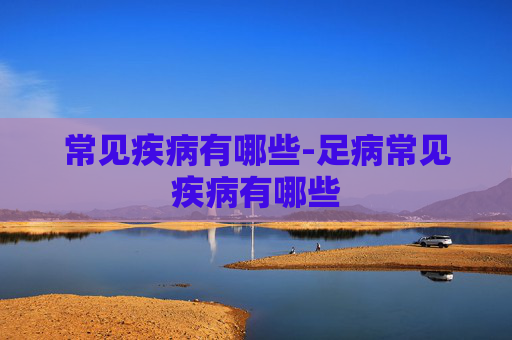 常见疾病有哪些-足病常见疾病有哪些