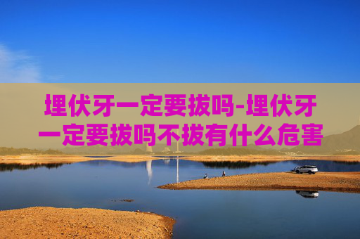 埋伏牙一定要拔吗-埋伏牙一定要拔吗不拔有什么危害