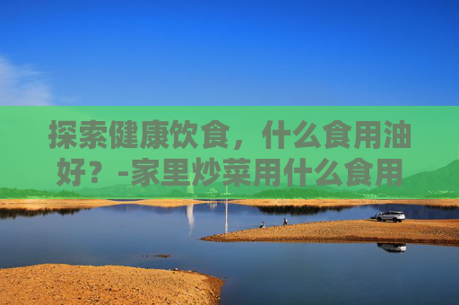探索健康饮食，什么食用油好？-家里炒菜用什么食用油好