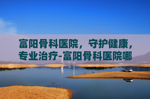 富阳骨科医院，守护健康，专业治疗-富阳骨科医院哪家最好