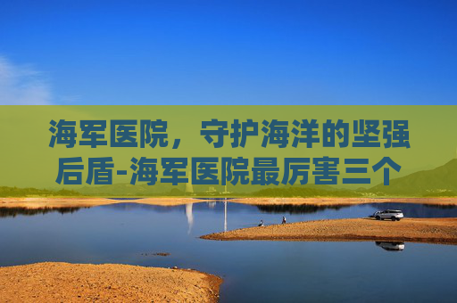 海军医院，守护海洋的坚强后盾-海军医院最厉害三个科室