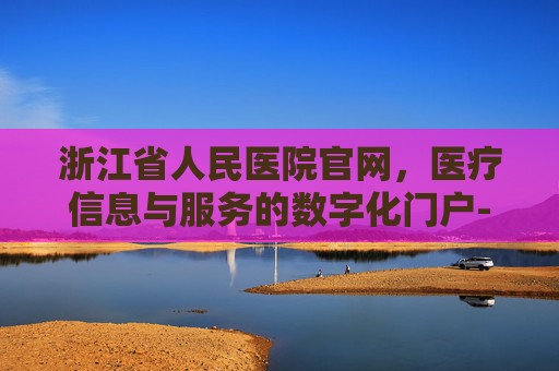 浙江省人民医院官网，医疗信息与服务的数字化门户-浙江省第一人医院官网
