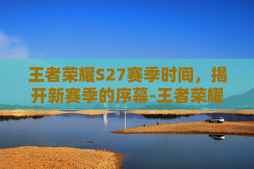王者荣耀S27赛季时间，揭开新赛季的序幕-王者荣耀 s27赛季时间是多少