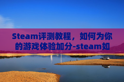 Steam评测教程，如何为你的游戏体验加分-steam如何评测