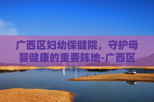广西区妇幼保健院，守护母婴健康的重要阵地-广西区妇幼保健院厢竹电话号码