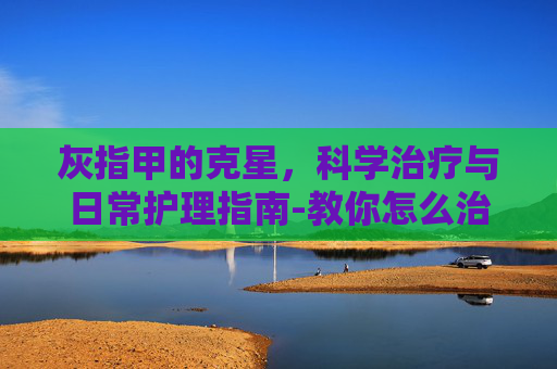 灰指甲的克星，科学治疗与日常护理指南-教你怎么治灰指甲