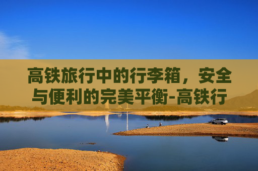 高铁旅行中的行李箱，安全与便利的完美平衡-高铁行李箱尺寸要求