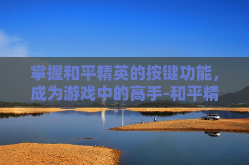 掌握和平精英的按键功能，成为游戏中的高手-和平精英的按键功能怎么设置