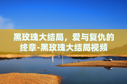 黑玫瑰大结局，爱与复仇的终章-黑玫瑰大结局视频