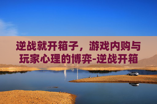 逆战就开箱子，游戏内购与玩家心理的博弈-逆战开箱子卡了怎么办