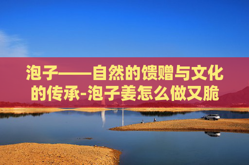 泡子——自然的馈赠与文化的传承-泡子姜怎么做又脆又好吃