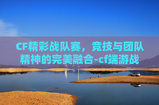 CF精彩战队赛，竞技与团队精神的完美融合-cf端游战队赛