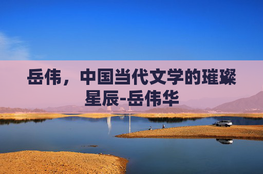岳伟，中国当代文学的璀璨星辰-岳伟华