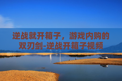 逆战就开箱子，游戏内购的双刃剑-逆战开箱子视频