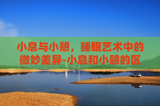 小息与小憩，睡眠艺术中的微妙差异-小息和小憩的区别在哪