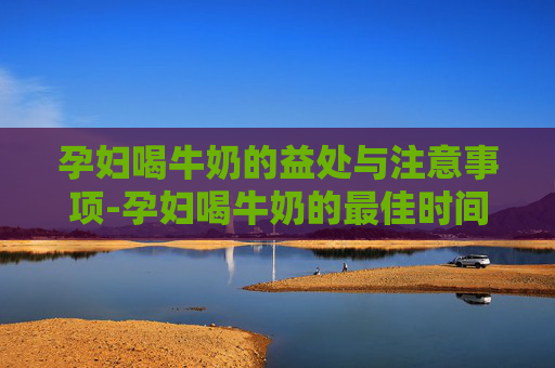 孕妇喝牛奶的益处与注意事项-孕妇喝牛奶的最佳时间
