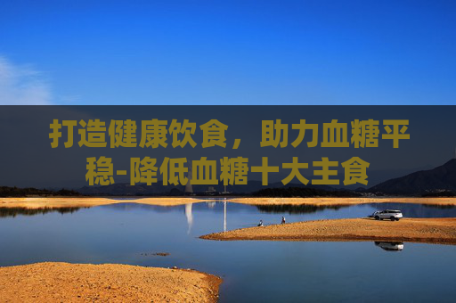 打造健康饮食，助力血糖平稳-降低血糖十大主食