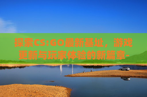 探索CS:GO最新基址，游戏更新与玩家体验的新篇章-csgo基建