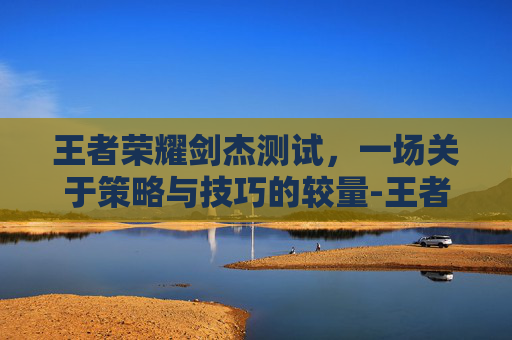 王者荣耀剑杰测试，一场关于策略与技巧的较量-王者荣耀剑是什么意思