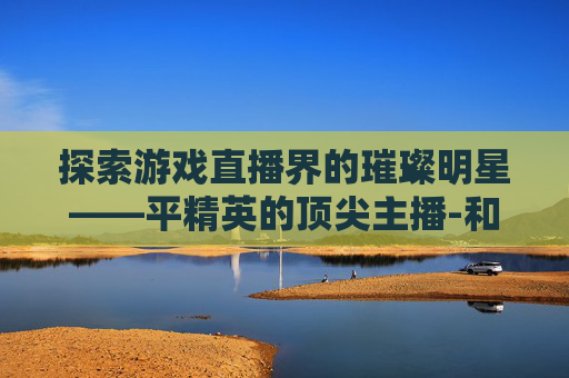 探索游戏直播界的璀璨明星——平精英的顶尖主播-和平精英最好的主播