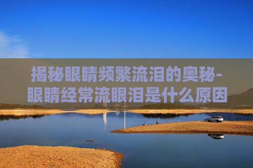揭秘眼睛频繁流泪的奥秘-眼睛经常流眼泪是什么原因呢