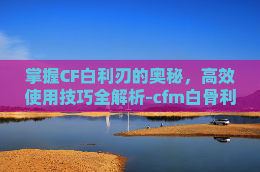 掌握CF白利刃的奥秘，高效使用技巧全解析-cfm白骨利刃