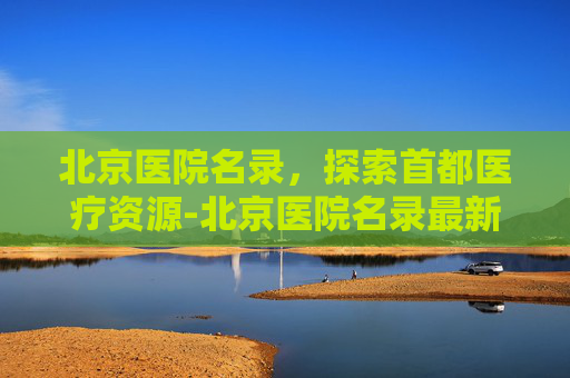 北京医院名录，探索首都医疗资源-北京医院名录最新消息