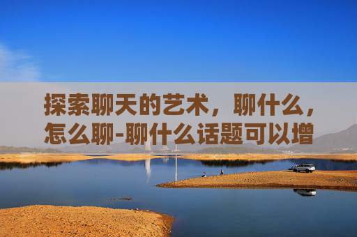 探索聊天的艺术，聊什么，怎么聊-聊什么话题可以增进感情