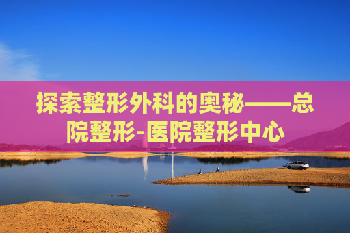 探索整形外科的奥秘——总院整形-医院整形中心