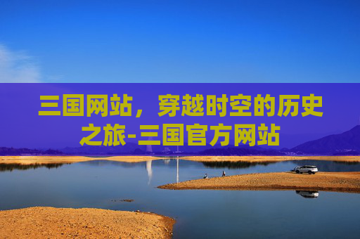 三国网站，穿越时空的历史之旅-三国官方网站