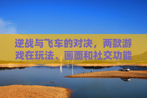 逆战与飞车的对决，两款游戏在玩法、画面和社交功能上的比较-逆战对比飞车哪个好玩