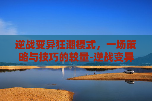 逆战变异狂潮模式，一场策略与技巧的较量-逆战变异狂潮模式怎么玩