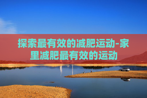 探索最有效的减肥运动-家里减肥最有效的运动