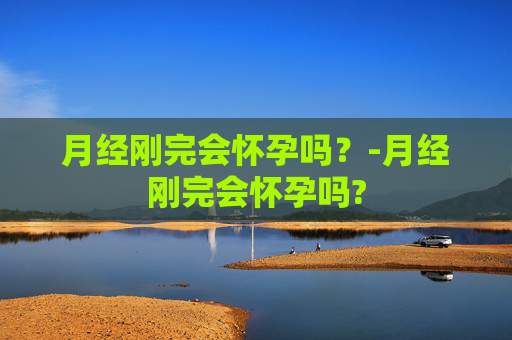月经刚完会怀孕吗？-月经刚完会怀孕吗?