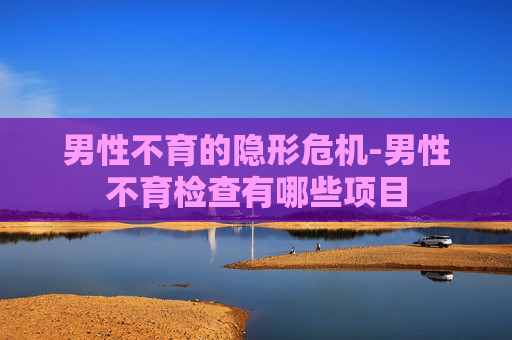 男性不育的隐形危机-男性不育检查有哪些项目