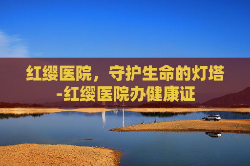 红缨医院，守护生命的灯塔-红缨医院办健康证