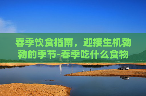 春季饮食指南，迎接生机勃勃的季节-春季吃什么食物对身体好