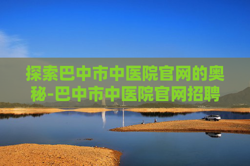 探索巴中市中医院官网的奥秘-巴中市中医院官网招聘
