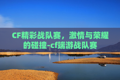 CF精彩战队赛，激情与荣耀的碰撞-cf端游战队赛