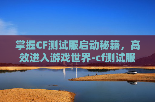 掌握CF测试服启动秘籍，高效进入游戏世界-cf测试服下载安装
